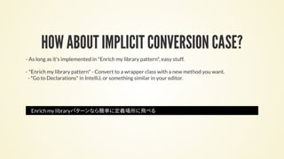 HOW ABOUT IMPLICIT CONVERSION CASE?
- As long as it's implemented in *Enrich my library pattern*, easy stuff.
- *Enrich my library pattern* - Convert to a wrapper class with a new method you want.
- *Go to Declarations* in IntelliJ, or something similar in your editor.
Enrich my libraryパターンなら簡単に定義場所に飛べる
 
