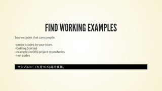 FIND WORKING EXAMPLES
Source codes that can compile.
- project codes by your team.
- Getting Started
- examples in OSS project repositories
- test codes
サンプルコードを見つける場所候補。
 