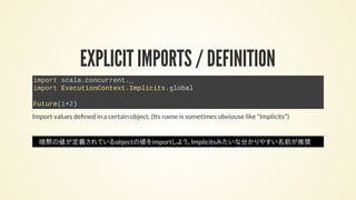EXPLICIT IMPORTS / DEFINITION
import scala.concurrent._
import ExecutionContext.Implicits.global
Future(1+2)
Import values de ned in a certain object. (Its name is sometimes obviouse like *Implicits*)
暗黙の値が定義されているobjectの値をimportしよう。Implicitsみたいな分かりやすい名前が推奨
 