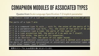 COMAPNION MODULES OF ASSOCIATED TYPES
Quotes from Scala Language Speci cation 7.2 Implicit parameter
The implicit scope of a type T consists of all companion modules of classes
The parts of a type T are:
if T is a compound type T1 with …… with Tn, the union of the parts of T1,
if T is a parameterized type S[T1,…,Tn], the union of the parts of SS and
if T is a singleton type p.type, the parts of the type of p;
if T is a type projection S#U, the parts of S as well as T itself;
if T is a type alias, the parts of its expansion;
if T is an abstract type, the parts of its upper bound;
if T denotes an implicit conversion to a type with a method with argument
the parts of quantified (existential or universal) and annotated types are define
in all other cases, just T itself.
暗黙のスコープは、Scala言語仕様にまとまっています。
 