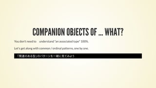 COMPANION OBJECTS OF ... WHAT?
You don't need to　understand *an associated type* 100%.
Let's get along with common / ordinal patterns, one by one.
「関連のある型」のパターンを一緒に見てみよう
 