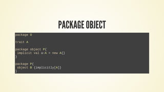 PACKAGE OBJECT
package O
trait A
package object P{
implicit val a:A = new A{}
}
package P{
object B {implicitly[A]}
}
 