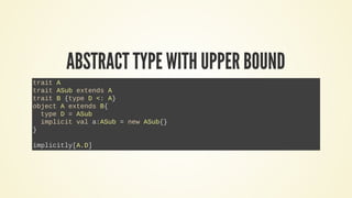 ABSTRACT TYPE WITH UPPER BOUND
trait A
trait ASub extends A
trait B {type D <: A}
object A extends B{
type D = ASub
implicit val a:ASub = new ASub{}
}
implicitly[A.D]
 