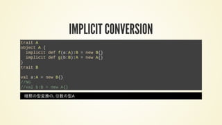 IMPLICIT CONVERSION
trait A
object A {
implicit def f(a:A):B = new B{}
implicit def g(b:B):A = new A{}
}
trait B
val a:A = new B{}
//NG
//val b:B = new A{}
暗黙の型変換の、引数の型A
 