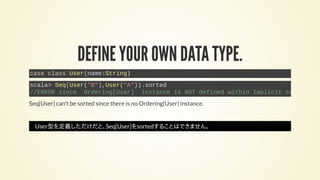 DEFINE YOUR OWN DATA TYPE.
case class User(name:String)
scala> Seq(User("B"),User("A")).sorted
//ERROR since `Ordering[User]` instance is NOT defined within Implicit scope.
Seq[User] can't be sorted since there is no Ordering[User] instance.
User型を定義しただけだと、Seq[User]をsortedすることはできません。
 