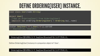 DEFINE ORDERING[USER] INSTANCE.
case class User(name:String)
object User{
//Get an Ordering[User] from Ordering[User]
implicit val ordering:Ordering[User] = Ordering.by(_.name)
}
scala> Seq(User("B"),User("A")).sorted
// Seq(User(A), User(B))
Ordering[User]型を得ることで、Seq[User]をsortedすることができました。
De ne Ordering[User] instance in companion object of `User`.
Ordering[User]型を得ることで、Seq[User]をsortedすることができました。
 