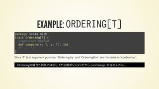 EXAMPLE: ORDERING[T]
package scala.math
trait Ordering[T] {
//abstract method
def compare(x: T, y: T): Int
/* ... */
}
Since `T` is in argument position, `Ordering.by` and `Ordering#on` are the same as `contramap`.
Orderingの場合も例外ではなく、Tが引数ポジションだから`contramap` 相当のメソッド。
 