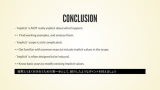 CONCLUSION
- `Implicit` is NOT really explicit about what happens.
=> Find working examples, and analyze them.
- `Implicit` scope is a bit complicated.
=> Get familiar with common ways to include implicit values in the scope.
- `Implicit` is often designed to be induced.
=> Know basic ways to modify existing implicit values.
暗黙とうまく付き合うための第一歩として、紹介したようなポイントを抑えましょう
 