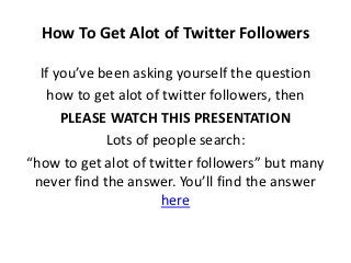 How To Get Alot of Twitter Followers

  If you’ve been asking yourself the question
    how to get alot of twitter followers, then
      PLEASE WATCH THIS PRESENTATION
             Lots of people search:
“how to get alot of twitter followers” but many
 never find the answer. You’ll find the answer
                      here
 