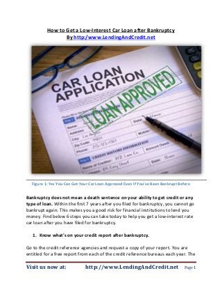 How to Get a Low-Interest Car Loan after Bankruptcy
                 By http:/www.LendingAndCredit.net




  Figure 1: Yes You Can Get Your Car Loan Approved Even If You've Been Bankrupt Before


Bankruptcy does not mean a death sentence on your ability to get credit or any
type of loan. Within the first 7 years after you filed for bankruptcy, you cannot go
bankrupt again. This makes you a good risk for financial institutions to lend you
money. Find below 6 steps you can take today to help you get a low-interest rate
car loan after you have filed for bankruptcy.

   1. Know what's on your credit report after bankruptcy.

Go to the credit reference agencies and request a copy of your report. You are
entitled for a free report from each of the credit reference bureaus each year. The

Visit us now at:              http://www.LendingAndCredit.net                      Page 1
 
