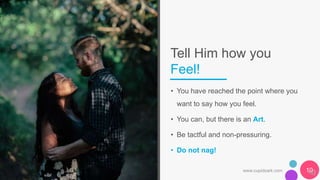 Tell Him how you
Feel!
• You have reached the point where you
want to say how you feel.
• You can, but there is an Art.
• Be tactful and non-pressuring.
• Do not nag!
www.cupidsark.com 10
 