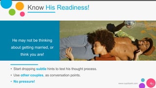 Know His Readiness!
• Start dropping subtle hints to test his thought process.
• Use other couples, as conversation points.
• No pressure!
He may not be thinking
about getting married, or
think you are!
www.cupidsark.com 4
 