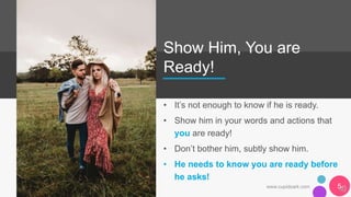 Show Him, You are
Ready!
• It’s not enough to know if he is ready.
• Show him in your words and actions that
you are ready!
• Don’t bother him, subtly show him.
• He needs to know you are ready before
he asks!
www.cupidsark.com 5
 