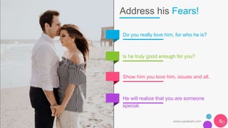 Address his Fears!
Do you really love him, for who he is?
Is he truly good enough for you?
Show him you love him, issues and all.
He will realize that you are someone
special.
www.cupidsark.com 8
 