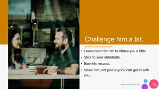 Challenge him a bit.
• Leave room for him to chase you a little.
• Stick to your standards.
• Earn his respect.
• Show him, not just anyone can get in with
you.
www.cupidsark.com 9
 