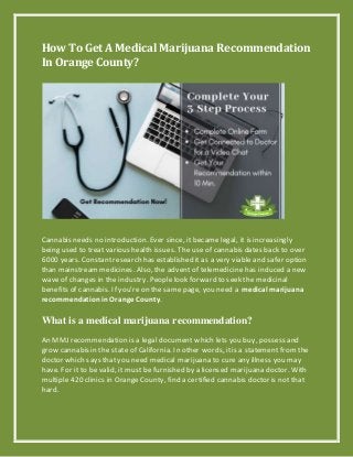 How To Get A Medical Marijuana Recommendation
In Orange County?
Cannabis needs no introduction. Ever since, it became legal, it is increasingly
being used to treat various health issues. The use of cannabis dates back to over
6000 years. Constantresearch has established it as a very viable and safer option
than mainstreammedicines. Also, the advent of telemedicine has induced a new
waveof changes in the industry. People look forward to seek the medicinal
benefits of cannabis. If you’reon the same page, you need a medical marijuana
recommendationinOrange County.
What is a medical marijuana recommendation?
An MMJ recommendation is a legal document which lets you buy, possess and
grow cannabis in the state of California. In other words, itis a statement fromthe
doctor which says thatyou need medical marijuana to cure any illness you may
have. For it to be valid, it must be furnished by a licensed marijuana doctor. With
multiple 420 clinics in OrangeCounty, find a certified cannabis doctor is not that
hard.
 