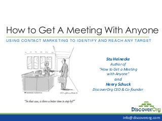 How to Get A Meeting With Anyone
USING CONTACT MARKETING TO IDENTIFY AND REACH ANY TARGET
Stu Heinecke
Author of
“How to Get a Meeting
with Anyone”
and
Henry Schuck
DiscoverOrg CEO & Co-founder
info@discoverorg.com
 
