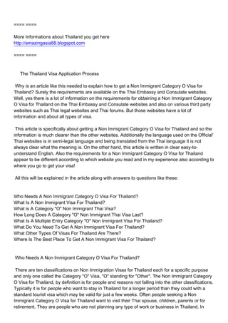 ==== ====

More Informations about Thailand you get here
http://amazingasia88.blogspot.com

==== ====



The Thailand Visa Application Process

Why is an article like this needed to explain how to get a Non Immigrant Category O Visa for
Thailand? Surely the requirements are available on the Thai Embassy and Consulate websites.
Well, yes there is a lot of information on the requirements for obtaining a Non Immigrant Category
O Visa for Thailand on the Thai Embassy and Consulate websites and also on various third party
websites such as Thai legal websites and Thai forums. But those websites have a lot of
information and about all types of visa.

This article is specifically about getting a Non Immigrant Category O Visa for Thailand and so the
information is much clearer than the other websites. Additionally the language used on the Official'
Thai websites is in semi-legal language and being translated from the Thai language it is not
always clear what the meaning is. On the other hand, this article is written in clear easy-to-
understand English. Also the requirements for a Non Immigrant Category O Visa for Thailand
appear to be different according to which website you read and in my experience also according to
where you go to get your visa!

All this will be explained in the article along with answers to questions like these:



Who Needs A Non Immigrant Category O Visa For Thailand?
What Is A Non Immigrant Visa For Thailand?
What is A Category "O" Non Immigrant Thai Visa?
How Long Does A Category "O" Non Immigrant Thai Visa Last?
What Is A Multiple Entry Category "O" Non Immigrant Visa For Thailand?
What Do You Need To Get A Non Immigrant Visa For Thailand?
What Other Types Of Visas For Thailand Are There?
Where Is The Best Place To Get A Non Immigrant Visa For Thailand?



Who Needs A Non Immigrant Category O Visa For Thailand?

There are ten classifications on Non Immigration Visas for Thailand each for a specific purpose
and only one called the Category "O" Visa, "O" standing for "Other". The Non Immigrant Category
O Visa for Thailand, by definition is for people and reasons not falling into the other classifications.
Typically it is for people who want to stay in Thailand for a longer period than they could with a
standard tourist visa which may be valid for just a few weeks. Often people seeking a Non
Immigrant Category O Visa for Thailand want to visit their Thai spouse, children, parents or for
retirement. They are people who are not planning any type of work or business in Thailand. In
 