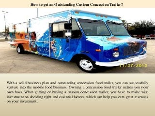 How to get an Outstanding Custom Concession Trailer? 
With a solid business plan and outstanding concession food trailer, you can successfully 
venture into the mobile food business. Owning a concession food trailer makes you your 
own boss. When getting or buying a custom concession trailer, you have to make wise 
investment on deciding right and essential factors, which can help you earn great revenues 
on your investment. 
 