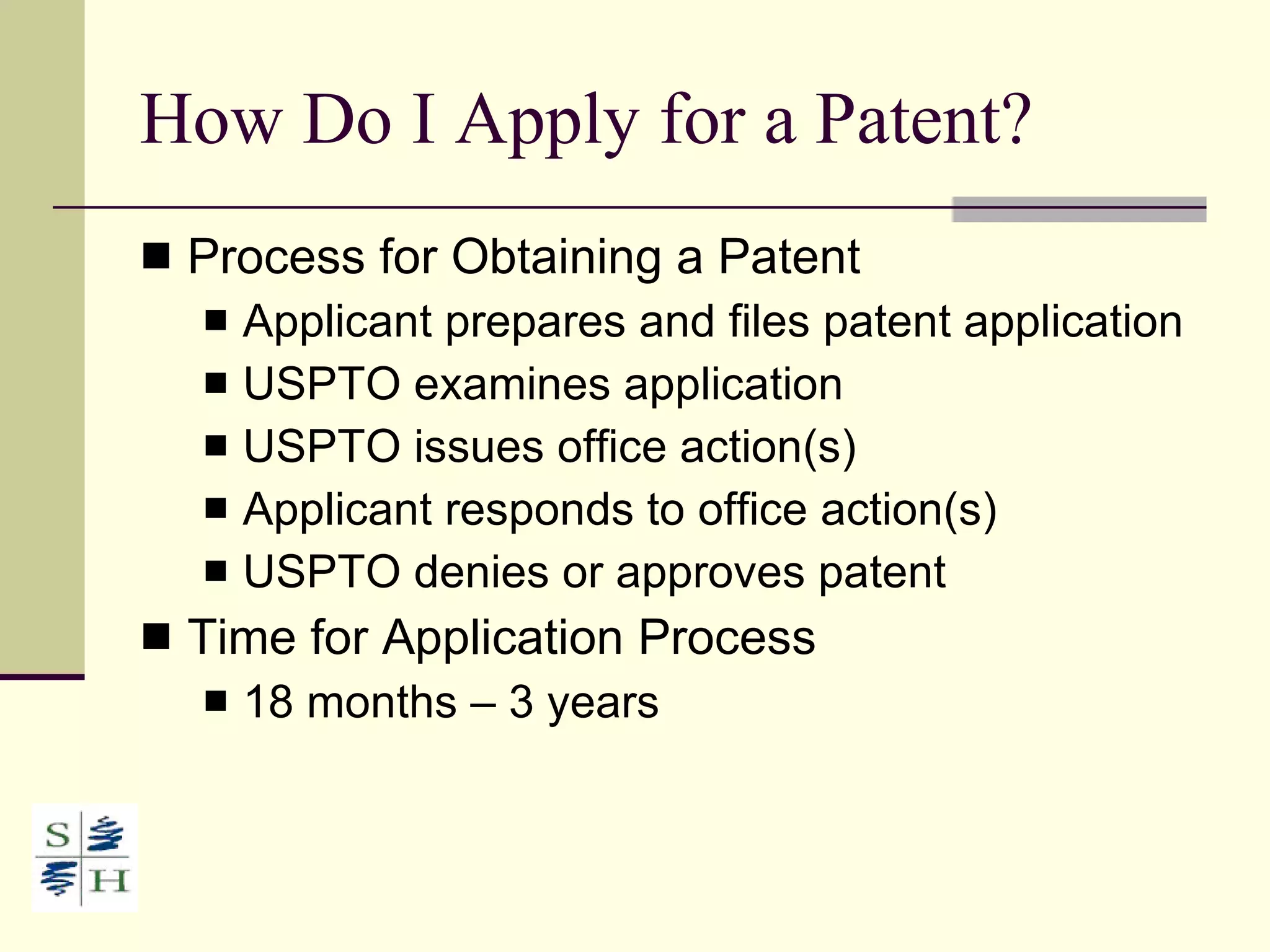 How Do I Apply for a Patent? Process for Obtaining a Patent Applicant prepares and files patent application USPTO examines application  USPTO issues office action(s) Applicant responds to office action(s) USPTO denies or approves patent Time for Application Process 18 months – 3 years 