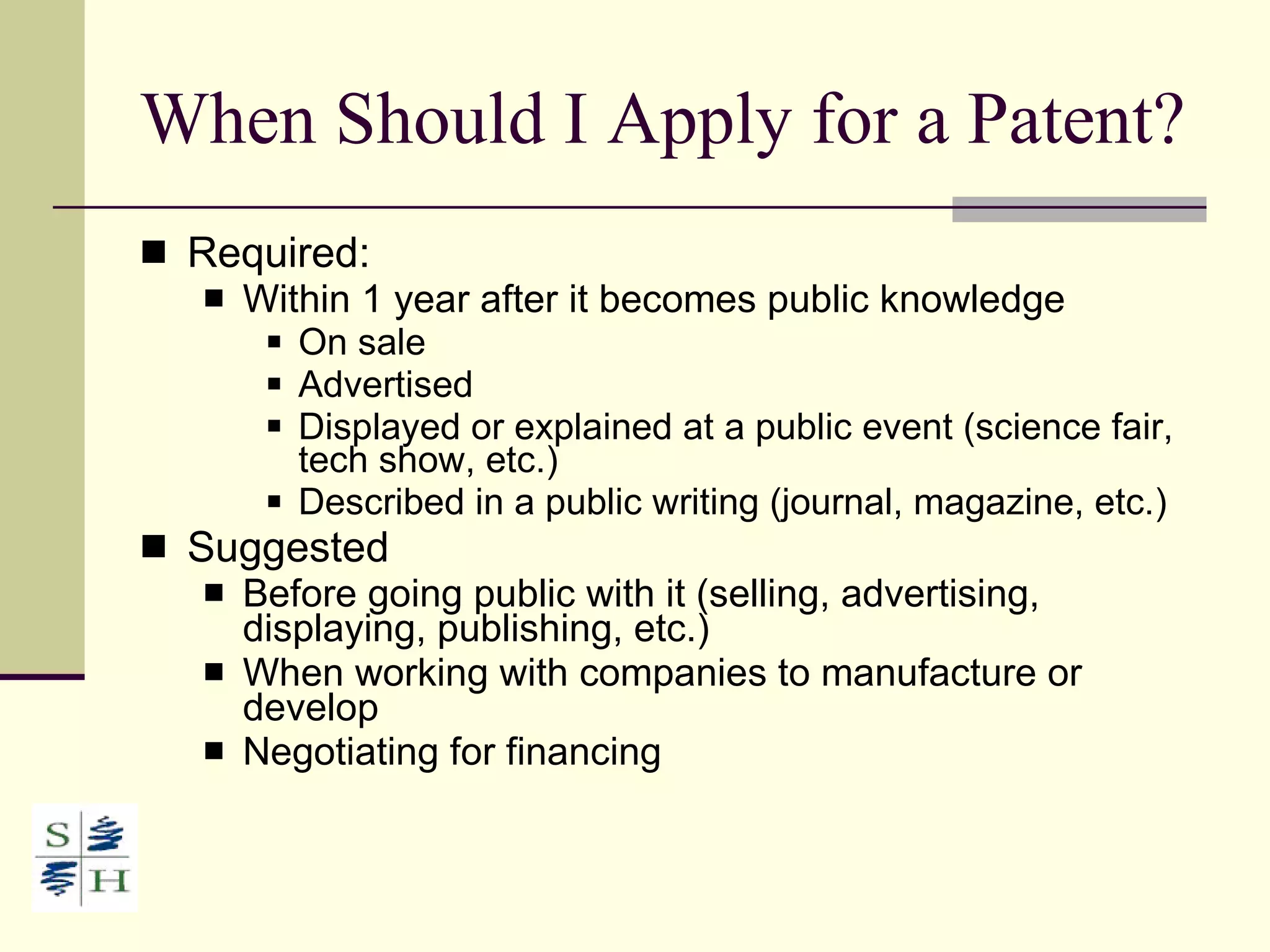 When Should I Apply for a Patent? Required:  Within 1 year after it becomes public knowledge On sale Advertised Displayed or explained at a public event (science fair, tech show, etc.) Described in a public writing (journal, magazine, etc.) Suggested Before going public with it (selling, advertising, displaying, publishing, etc.) When working with companies to manufacture or develop Negotiating for financing 