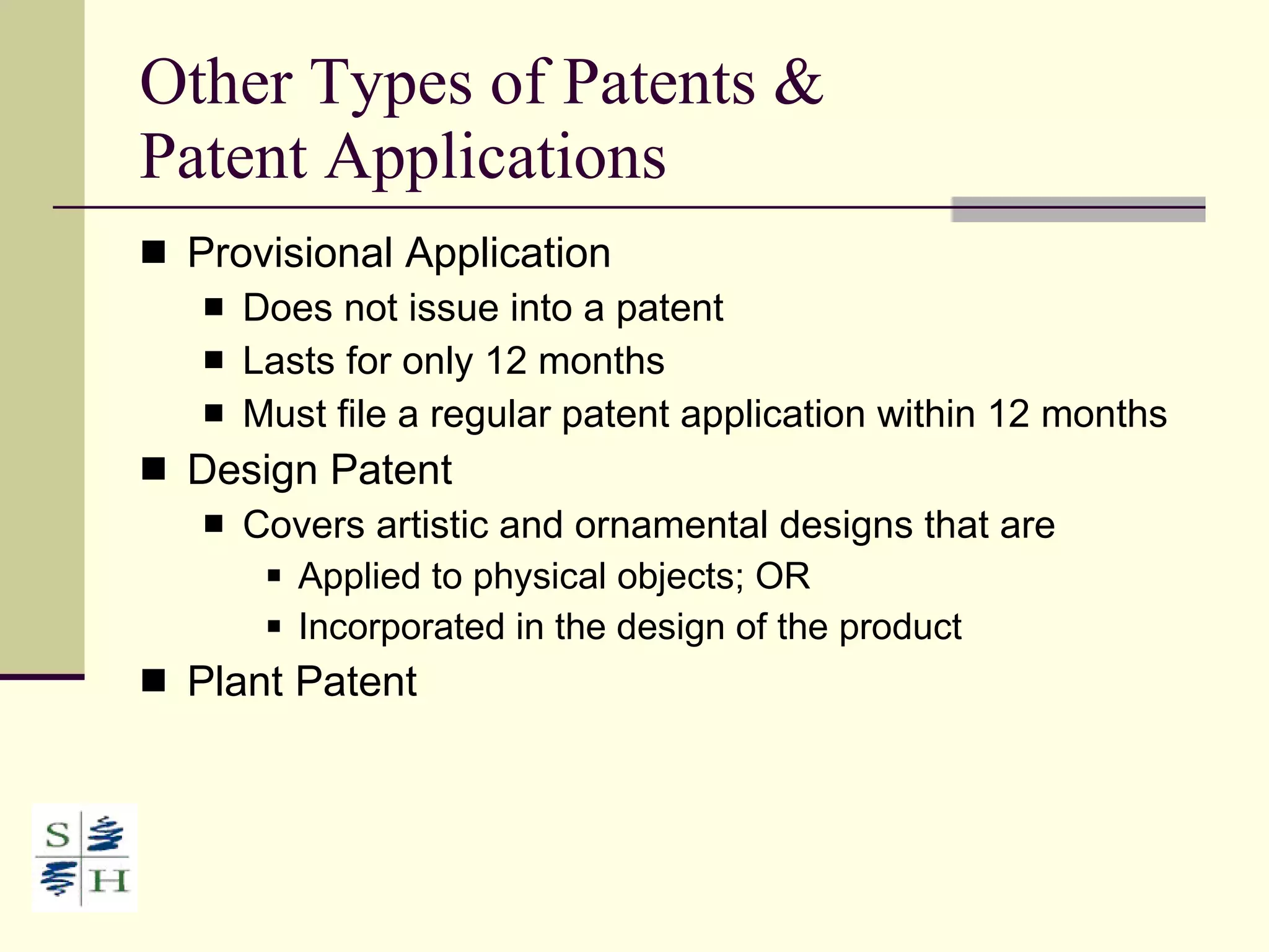 Other Types of Patents &  Patent Applications Provisional Application Does not issue into a patent Lasts for only 12 months Must file a regular patent application within 12 months Design Patent Covers artistic and ornamental designs that are Applied to physical objects; OR Incorporated in the design of the product Plant Patent 