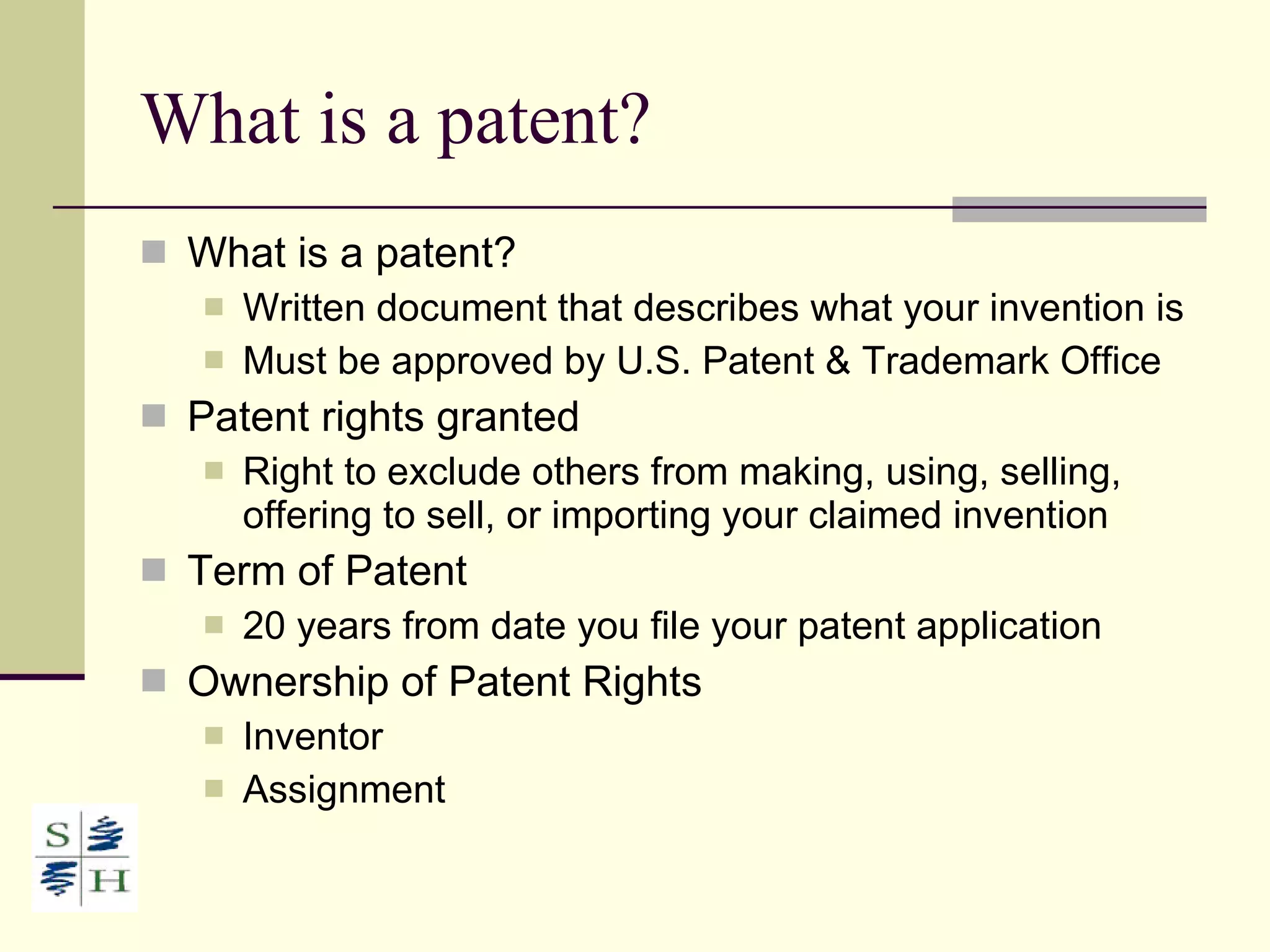 What is a patent? What is a patent? Written document that describes what your invention is Must be approved by U.S. Patent & Trademark Office Patent rights granted Right to exclude others from making, using, selling, offering to sell, or importing your claimed invention Term of Patent 20 years from date you file your patent application Ownership of Patent Rights Inventor Assignment 