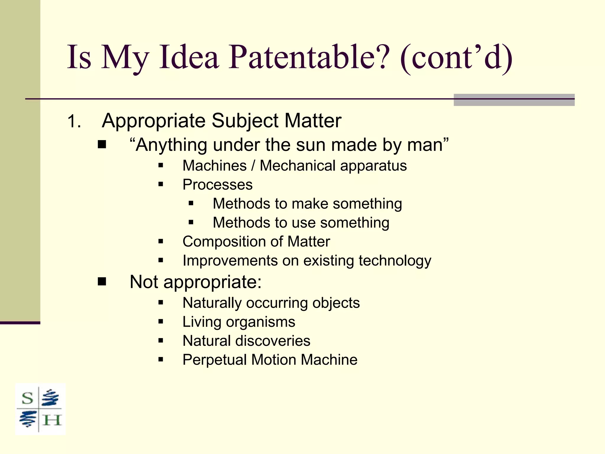 Is My Idea Patentable? (cont’d) Appropriate Subject Matter “ Anything under the sun made by man” Machines / Mechanical apparatus Processes Methods to make something Methods to use something Composition of Matter Improvements on existing technology Not appropriate: Naturally occurring objects Living organisms Natural discoveries Perpetual Motion Machine 