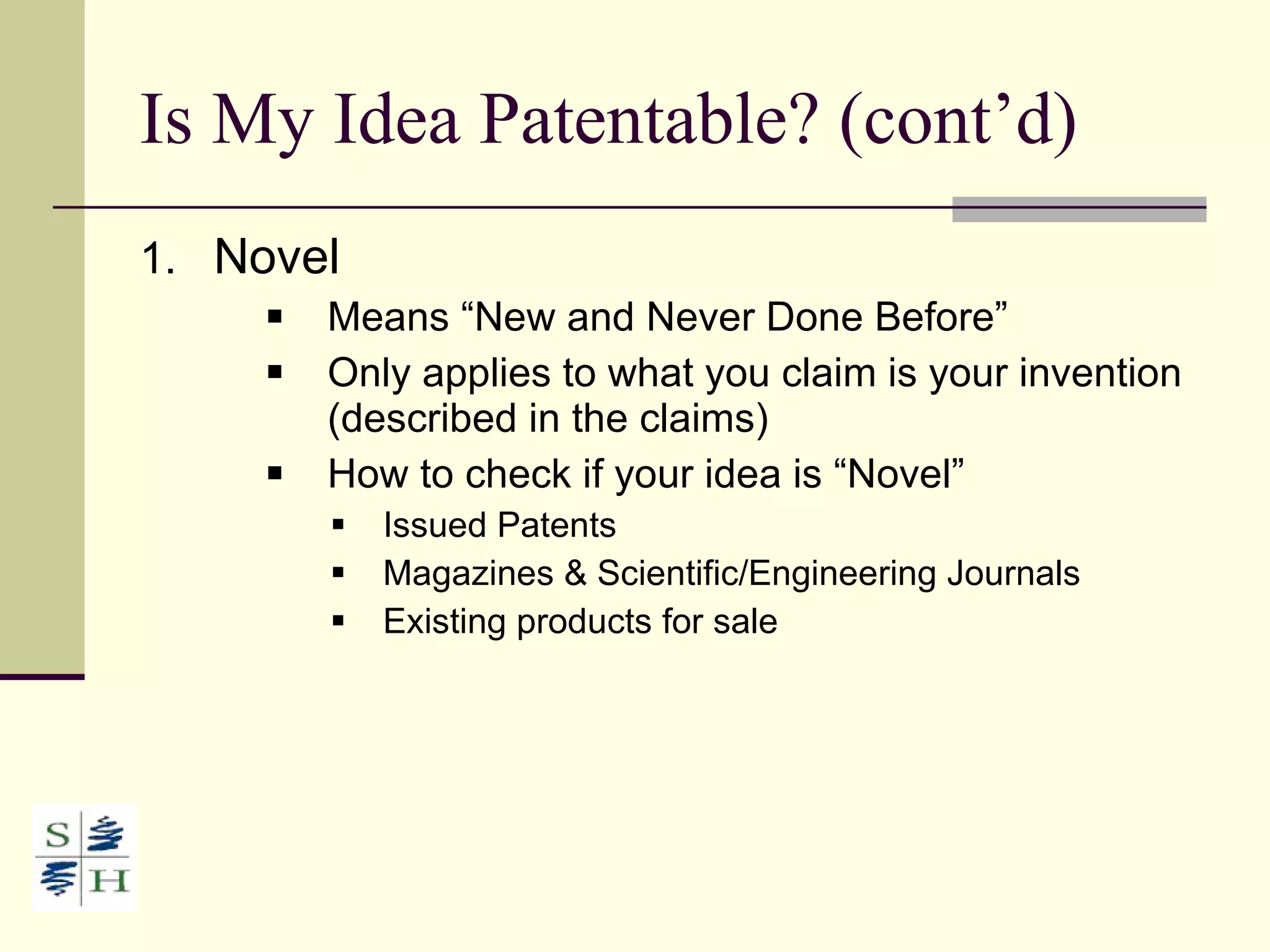 Is My Idea Patentable? (cont’d) Novel Means “New and Never Done Before” Only applies to what you claim is your invention (described in the claims) How to check if your idea is “Novel” Issued Patents Magazines & Scientific/Engineering Journals Existing products for sale 