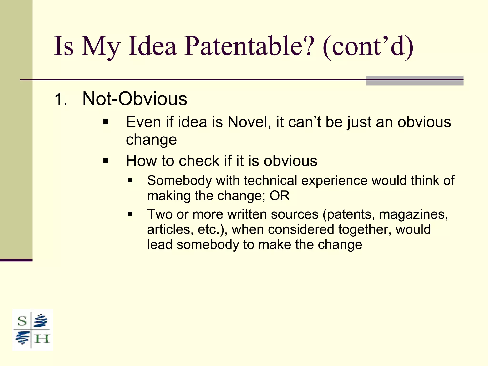 Is My Idea Patentable? (cont’d) Not-Obvious Even if idea is Novel, it can’t be just an obvious change  How to check if it is obvious Somebody with technical experience would think of making the change; OR Two or more written sources (patents, magazines, articles, etc.), when considered together, would lead somebody to make the change 