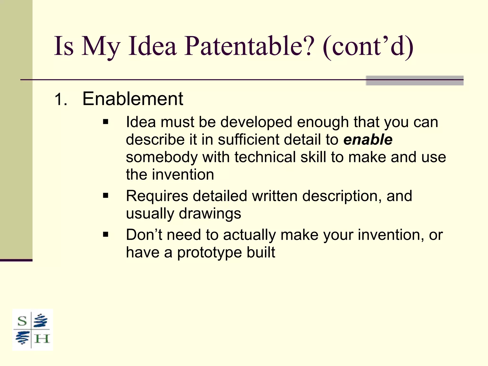 Is My Idea Patentable? (cont’d) Enablement Idea must be developed enough that you can describe it in sufficient detail to  enable  somebody with technical skill to make and use the invention Requires detailed written description, and usually drawings Don’t need to actually make your invention, or have a prototype built 