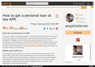 22 gliphs
16 followers
4 following
angeliadarren
Follow
Angelia Darren
Follow
How to get a personal loan at low APR?
There are a number of reasons why people are seeking for personal loans. These could be for
purchasing a vehicle, pursuing education, buying a home, making an investment in property,
repayment of mortgage, repayment of loans and against the expenses that a normal
householder may be unable to pay. Some people also apply for a personal loan to get rid of all
the debt. Getting a personal loan from loan company in Singapore with the lowest APR
also helps in saving a good amount of money. Some of the best ways to get a personal loan at
the lowest APR rates are listed below:
Maintain a good credit score
Having a good credit score helps you in numerous ways, when going to apply for a loan. A
person having a good credit score can get the loan easier than the individual having poor
credit score. Most of the banks and financial institutions review the credit report to evaluate
that whether the individual is capable to make repayment or not. The APR rate for a good
credit holder is automatically low. A personal having good credit score can also make
negotiation for reducing the interest rates.
2 min
How to get a personal loan at
low APR
Friday, 9 January 2015 4:54 AM
0
likes
0
discussions
0
replies
meet social blogging Search here... What is Glipho? Login
Glipho is the easiest way to write online. Share your stories, read new ones, connect with the world. Sign up
Easily create high-quality PDFs from your web pages - get a business license!
 