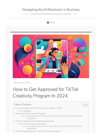 December 23, 2023
How to Get Approved for TikTok
Creativity Program In 2024
Table of Contents
1. How to Get Approved for TikTok Creativity Program In 2024
1.1. Key Takeaways:
2. What is the TikTok Creativity Program?
2.0.0.1. CLICK HERE TO GET INSTANTLY MONETIZED ON TIKTOK CREATIVITY PROGRAM
WORLDWIDE
3. TikTok Creativity Program Eligibility Requirements
3.1. Why do these requirements matter?
3.1.0.1. CLICK HERE TO GET INSTANTLY MONETIZED ON TIKTOK CREATIVITY PROGRAM
WORLDWIDE
4. Tips for Getting Approved in the TikTok Creativity Program
Navigating the AI Revolution in Business
Unleashing AI Potential for Business Success
MENU
 