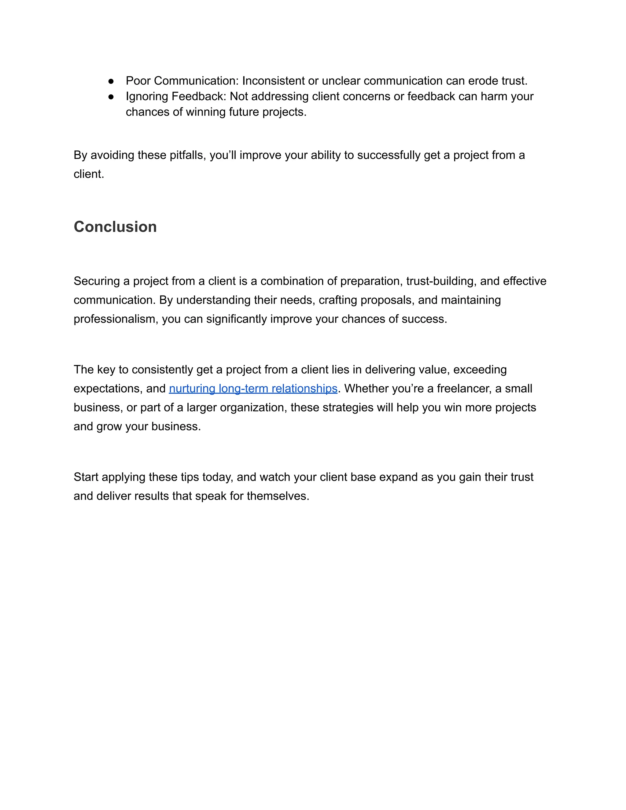 ● Poor Communication: Inconsistent or unclear communication can erode trust.
● Ignoring Feedback: Not addressing client concerns or feedback can harm your
chances of winning future projects.
By avoiding these pitfalls, you’ll improve your ability to successfully get a project from a
client.
Conclusion
Securing a project from a client is a combination of preparation, trust-building, and effective
communication. By understanding their needs, crafting proposals, and maintaining
professionalism, you can significantly improve your chances of success.
The key to consistently get a project from a client lies in delivering value, exceeding
expectations, and nurturing long-term relationships. Whether you’re a freelancer, a small
business, or part of a larger organization, these strategies will help you win more projects
and grow your business.
Start applying these tips today, and watch your client base expand as you gain their trust
and deliver results that speak for themselves.
 