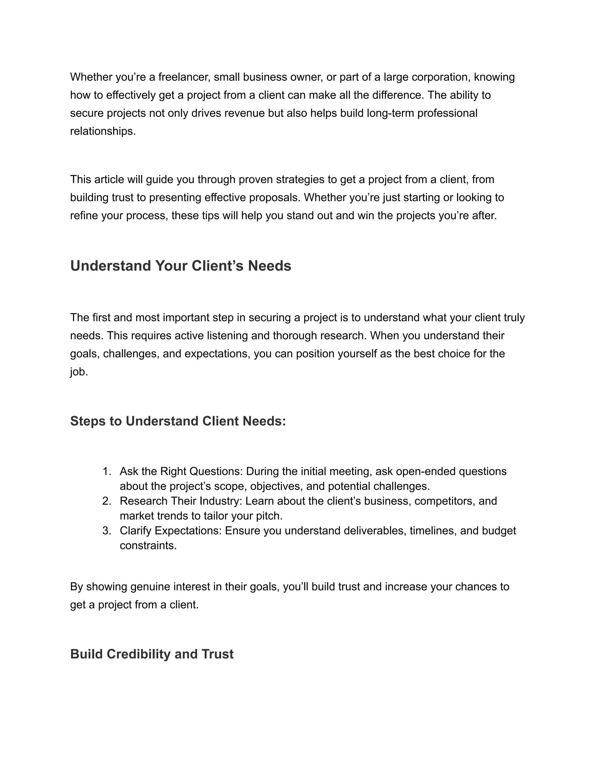 Whether you’re a freelancer, small business owner, or part of a large corporation, knowing
how to effectively get a project from a client can make all the difference. The ability to
secure projects not only drives revenue but also helps build long-term professional
relationships.
This article will guide you through proven strategies to get a project from a client, from
building trust to presenting effective proposals. Whether you’re just starting or looking to
refine your process, these tips will help you stand out and win the projects you’re after.
Understand Your Client’s Needs
The first and most important step in securing a project is to understand what your client truly
needs. This requires active listening and thorough research. When you understand their
goals, challenges, and expectations, you can position yourself as the best choice for the
job.
Steps to Understand Client Needs:
1. Ask the Right Questions: During the initial meeting, ask open-ended questions
about the project’s scope, objectives, and potential challenges.
2. Research Their Industry: Learn about the client’s business, competitors, and
market trends to tailor your pitch.
3. Clarify Expectations: Ensure you understand deliverables, timelines, and budget
constraints.
By showing genuine interest in their goals, you’ll build trust and increase your chances to
get a project from a client.
Build Credibility and Trust
 
