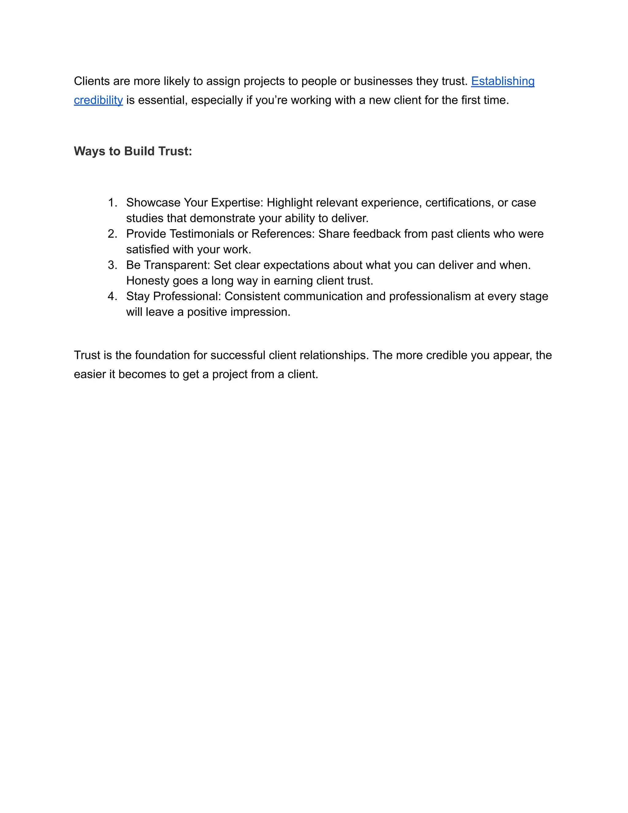 Clients are more likely to assign projects to people or businesses they trust. Establishing
credibility is essential, especially if you’re working with a new client for the first time.
Ways to Build Trust:
1. Showcase Your Expertise: Highlight relevant experience, certifications, or case
studies that demonstrate your ability to deliver.
2. Provide Testimonials or References: Share feedback from past clients who were
satisfied with your work.
3. Be Transparent: Set clear expectations about what you can deliver and when.
Honesty goes a long way in earning client trust.
4. Stay Professional: Consistent communication and professionalism at every stage
will leave a positive impression.
Trust is the foundation for successful client relationships. The more credible you appear, the
easier it becomes to get a project from a client.
 
