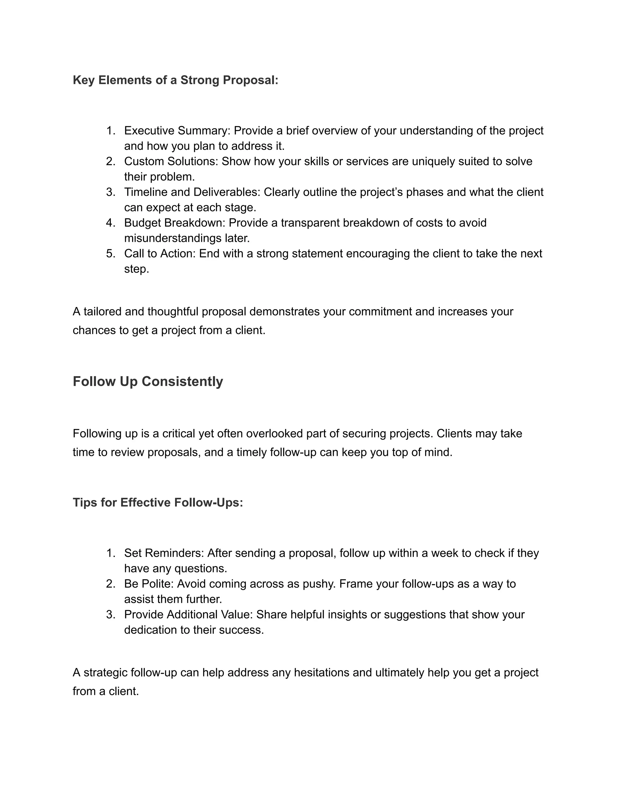 Key Elements of a Strong Proposal:
1. Executive Summary: Provide a brief overview of your understanding of the project
and how you plan to address it.
2. Custom Solutions: Show how your skills or services are uniquely suited to solve
their problem.
3. Timeline and Deliverables: Clearly outline the project’s phases and what the client
can expect at each stage.
4. Budget Breakdown: Provide a transparent breakdown of costs to avoid
misunderstandings later.
5. Call to Action: End with a strong statement encouraging the client to take the next
step.
A tailored and thoughtful proposal demonstrates your commitment and increases your
chances to get a project from a client.
Follow Up Consistently
Following up is a critical yet often overlooked part of securing projects. Clients may take
time to review proposals, and a timely follow-up can keep you top of mind.
Tips for Effective Follow-Ups:
1. Set Reminders: After sending a proposal, follow up within a week to check if they
have any questions.
2. Be Polite: Avoid coming across as pushy. Frame your follow-ups as a way to
assist them further.
3. Provide Additional Value: Share helpful insights or suggestions that show your
dedication to their success.
A strategic follow-up can help address any hesitations and ultimately help you get a project
from a client.
 