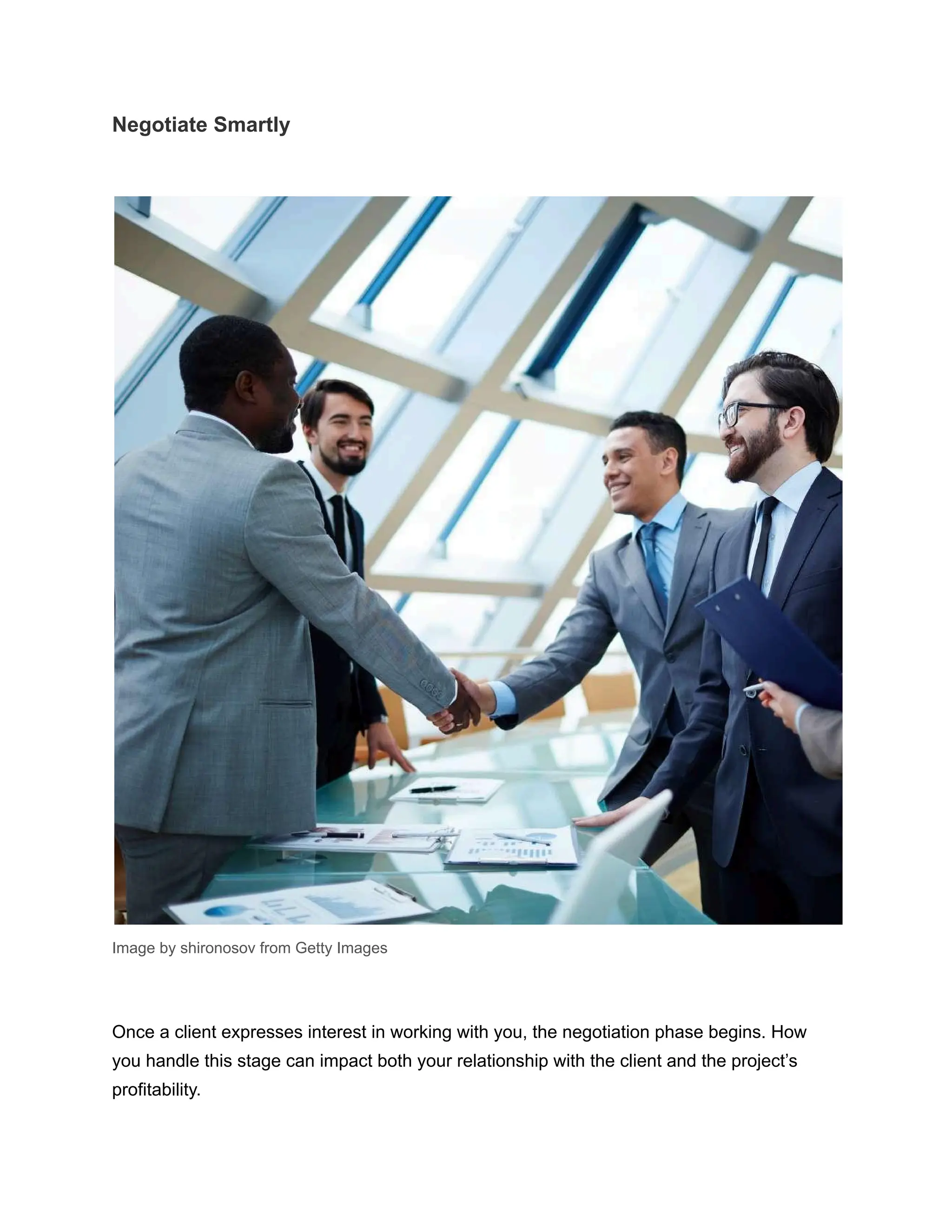 Negotiate Smartly
Image by shironosov from Getty Images
Once a client expresses interest in working with you, the negotiation phase begins. How
you handle this stage can impact both your relationship with the client and the project’s
profitability.
 