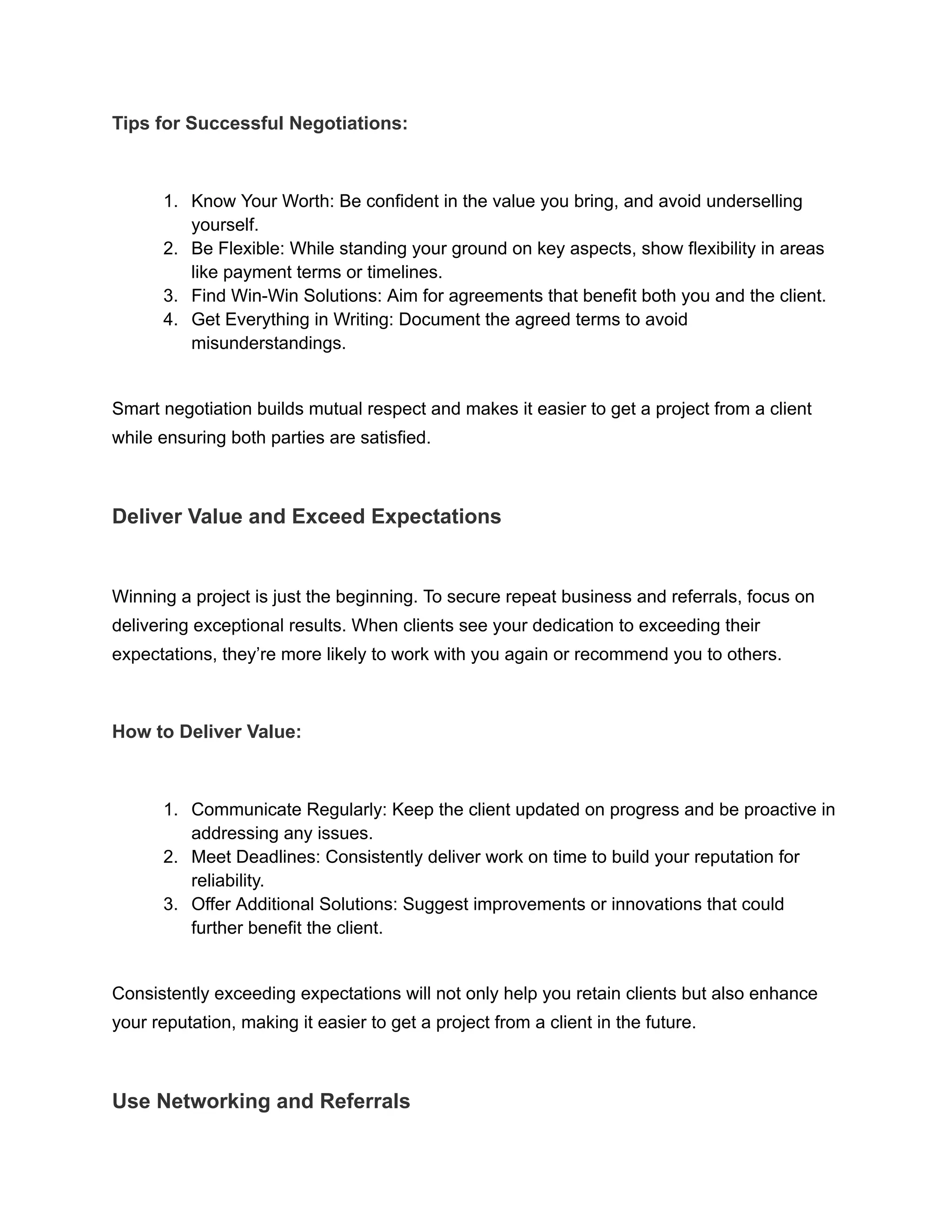Tips for Successful Negotiations:
1. Know Your Worth: Be confident in the value you bring, and avoid underselling
yourself.
2. Be Flexible: While standing your ground on key aspects, show flexibility in areas
like payment terms or timelines.
3. Find Win-Win Solutions: Aim for agreements that benefit both you and the client.
4. Get Everything in Writing: Document the agreed terms to avoid
misunderstandings.
Smart negotiation builds mutual respect and makes it easier to get a project from a client
while ensuring both parties are satisfied.
Deliver Value and Exceed Expectations
Winning a project is just the beginning. To secure repeat business and referrals, focus on
delivering exceptional results. When clients see your dedication to exceeding their
expectations, they’re more likely to work with you again or recommend you to others.
How to Deliver Value:
1. Communicate Regularly: Keep the client updated on progress and be proactive in
addressing any issues.
2. Meet Deadlines: Consistently deliver work on time to build your reputation for
reliability.
3. Offer Additional Solutions: Suggest improvements or innovations that could
further benefit the client.
Consistently exceeding expectations will not only help you retain clients but also enhance
your reputation, making it easier to get a project from a client in the future.
Use Networking and Referrals
 