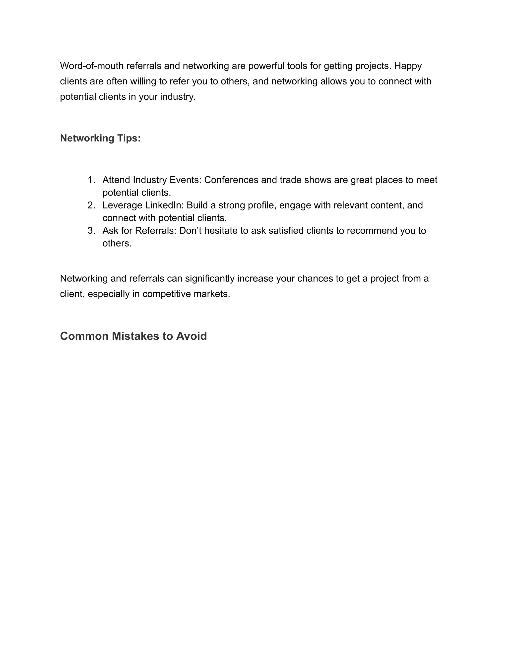 Word-of-mouth referrals and networking are powerful tools for getting projects. Happy
clients are often willing to refer you to others, and networking allows you to connect with
potential clients in your industry.
Networking Tips:
1. Attend Industry Events: Conferences and trade shows are great places to meet
potential clients.
2. Leverage LinkedIn: Build a strong profile, engage with relevant content, and
connect with potential clients.
3. Ask for Referrals: Don’t hesitate to ask satisfied clients to recommend you to
others.
Networking and referrals can significantly increase your chances to get a project from a
client, especially in competitive markets.
Common Mistakes to Avoid
 