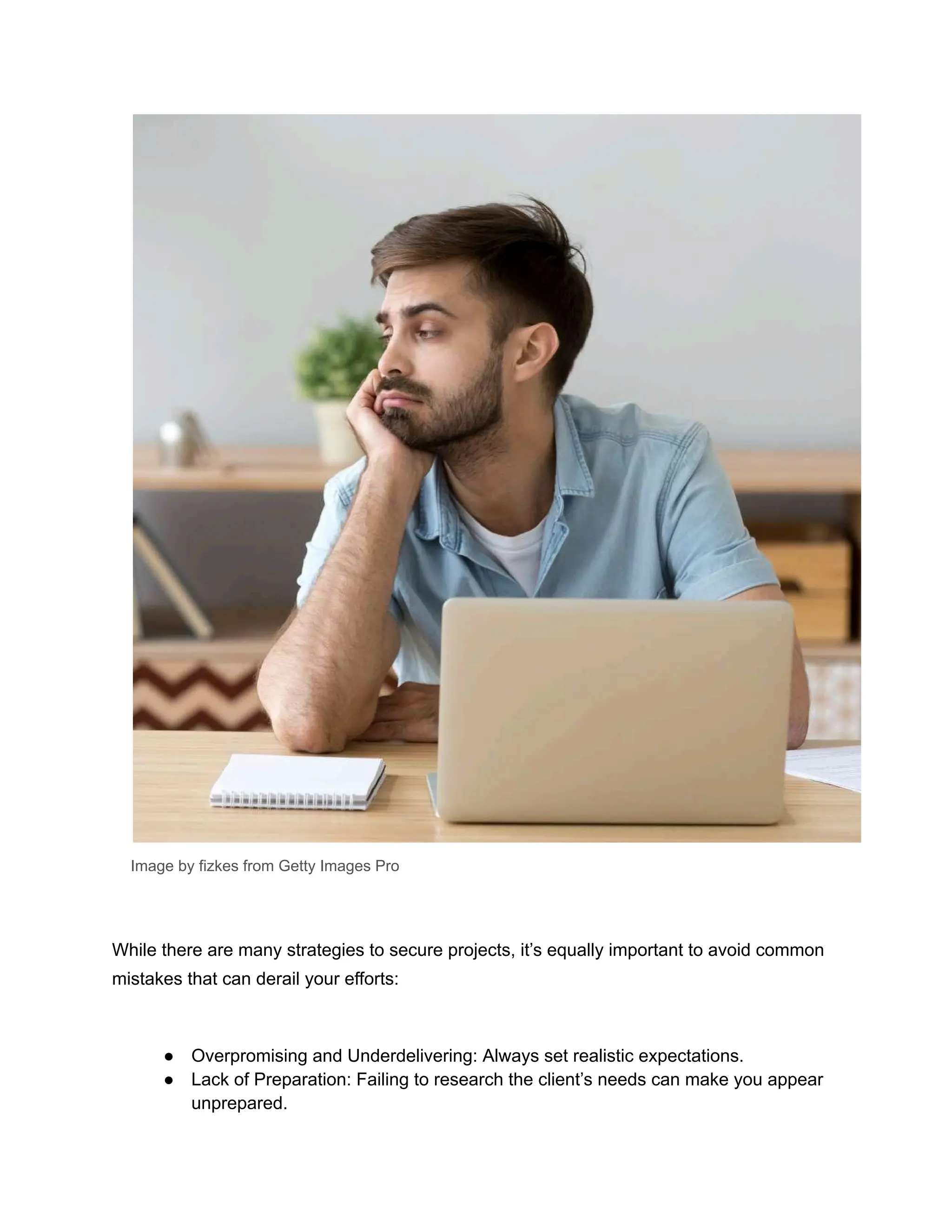 Image by fizkes from Getty Images Pro
While there are many strategies to secure projects, it’s equally important to avoid common
mistakes that can derail your efforts:
● Overpromising and Underdelivering: Always set realistic expectations.
● Lack of Preparation: Failing to research the client’s needs can make you appear
unprepared.
 