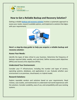 How to Get a Reliable Backup and Recovery Solution?
Getting a reliable backup and recovery solution involves a systematic approach to
assess your needs, research available options, and implement a solution that aligns
with your requirements.
Here's a step-by-step guide to help you acquire a reliable backup and
recovery solution:
Assess Your Needs:
Identify the types of data critical to your business. Determine the frequency of
backups required (daily, weekly, and real-time). Define recovery point objectives
(RPOs) and recovery time objectives (RTOs).
Understand Your Environment:
Consider your IT infrastructure, including the number and types of servers,
operating systems, databases, and applications in use. Evaluate whether your
environment is on-premises, cloud-based, or a hybrid model.
Research Solutions:
Explore reputable vendors and solutions based on your requirements. Read
reviews, case studies, and testimonials to understand real-world experiences with
the solutions. Consider scalability, ease of use, and compatibility with your existing
systems.
 