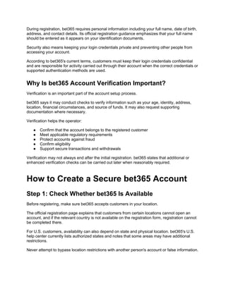 During registration, bet365 requires personal information including your full name, date of birth,
address, and contact details. Its official registration guidance emphasizes that your full name
should be entered as it appears on your identification documents.
Security also means keeping your login credentials private and preventing other people from
accessing your account.
According to bet365's current terms, customers must keep their login credentials confidential
and are responsible for activity carried out through their account when the correct credentials or
supported authentication methods are used.
Why Is bet365 Account Verification Important?
Verification is an important part of the account setup process.
bet365 says it may conduct checks to verify information such as your age, identity, address,
location, financial circumstances, and source of funds. It may also request supporting
documentation where necessary.
Verification helps the operator:
● Confirm that the account belongs to the registered customer
● Meet applicable regulatory requirements
● Protect accounts against fraud
● Confirm eligibility
● Support secure transactions and withdrawals
Verification may not always end after the initial registration. bet365 states that additional or
enhanced verification checks can be carried out later when reasonably required.
How to Create a Secure bet365 Account
Step 1: Check Whether bet365 Is Available
Before registering, make sure bet365 accepts customers in your location.
The official registration page explains that customers from certain locations cannot open an
account, and if the relevant country is not available on the registration form, registration cannot
be completed there.
For U.S. customers, availability can also depend on state and physical location. bet365's U.S.
help center currently lists authorized states and notes that some areas may have additional
restrictions.
Never attempt to bypass location restrictions with another person's account or false information.
 
