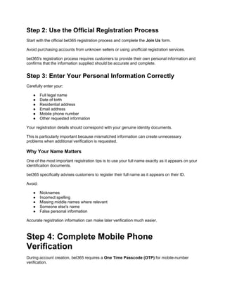 Step 2: Use the Official Registration Process
Start with the official bet365 registration process and complete the Join Us form.
Avoid purchasing accounts from unknown sellers or using unofficial registration services.
bet365's registration process requires customers to provide their own personal information and
confirms that the information supplied should be accurate and complete.
Step 3: Enter Your Personal Information Correctly
Carefully enter your:
● Full legal name
● Date of birth
● Residential address
● Email address
● Mobile phone number
● Other requested information
Your registration details should correspond with your genuine identity documents.
This is particularly important because mismatched information can create unnecessary
problems when additional verification is requested.
Why Your Name Matters
One of the most important registration tips is to use your full name exactly as it appears on your
identification documents.
bet365 specifically advises customers to register their full name as it appears on their ID.
Avoid:
● Nicknames
● Incorrect spelling
● Missing middle names where relevant
● Someone else's name
● False personal information
Accurate registration information can make later verification much easier.
Step 4: Complete Mobile Phone
Verification
During account creation, bet365 requires a One Time Passcode (OTP) for mobile-number
verification.
 