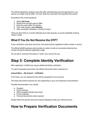 The official registration guidance says that after submitting the account-opening form, you
receive a six-digit code by SMS. You then enter the code within the specified time period.
According to the current guidance:
1. Select Get Code.
2. Receive the six-digit code by SMS.
3. Enter the code within 20 minutes.
4. If the code expires, select Resend.
5. After successful verification, continue to log in.
There are also limits on incorrect attempts and code requests, so avoid repeatedly entering
random codes.
What If You Do Not Receive the OTP?
If your verification code does not arrive, first check that the registered mobile number is correct.
The official bet365 guidance also provides an option to edit an incorrectly entered phone
number during the relevant registration stage.
Do not ask an unknown third party to “verify” your account for you.
Step 5: Complete Identity Verification
After registration, bet365 may require additional identity verification.
To submit requested documents, the official instructions direct customers to:
Account Menu → My Account → Verification
From there, you can upload the documents requested for your account.
The exact documents required can vary depending on your circumstances and jurisdiction.
Possible documentation can include:
● Passport
● Driver's license
● Other accepted identity documents
● Proof of address
● Financial documents where required
Always follow the specific document request displayed inside your official account.
How to Prepare Verification Documents
 