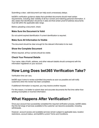 Submitting a clear, valid document can help avoid unnecessary delays.
bet365's verification guidance states that submitted documents should meet certain
requirements, including clear visibility of all four corners and matching personal information. It
also states that identification should be in date and that certain proof-of-address documents
must fall within the applicable date range.
Before uploading a document, check:
Make Sure the Document Is Valid
Do not submit expired identification if current identification is required.
Make Sure All Information Is Visible
The document should be clear enough for the relevant information to be read.
Show the Complete Document
Where required, all four corners should be visible.
Check Your Personal Details
Your name, date of birth, address, and other relevant details should correspond with the
information registered on your account.
How Long Does bet365 Verification Take?
Verification time can vary.
bet365 says it aims to review submitted documents as soon as possible and will notify
customers when the review has been completed.
If additional information is required, you may receive another request.
For this reason, it is better to submit clear and accurate documents the first time rather than
sending incomplete or incorrect information.
What Happens After Verification?
Once your account has successfully completed the required verification process, bet365 states
that the full range of services available to the customer can become accessible, including
withdrawals.
However, account access and available services remain subject to applicable laws, location
restrictions, account status, and bet365's current Terms and Conditions.
 