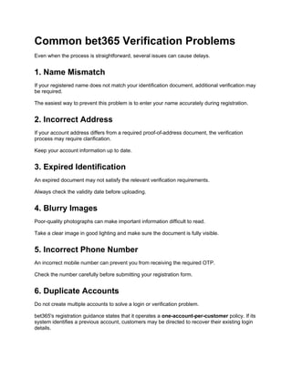 Common bet365 Verification Problems
Even when the process is straightforward, several issues can cause delays.
1. Name Mismatch
If your registered name does not match your identification document, additional verification may
be required.
The easiest way to prevent this problem is to enter your name accurately during registration.
2. Incorrect Address
If your account address differs from a required proof-of-address document, the verification
process may require clarification.
Keep your account information up to date.
3. Expired Identification
An expired document may not satisfy the relevant verification requirements.
Always check the validity date before uploading.
4. Blurry Images
Poor-quality photographs can make important information difficult to read.
Take a clear image in good lighting and make sure the document is fully visible.
5. Incorrect Phone Number
An incorrect mobile number can prevent you from receiving the required OTP.
Check the number carefully before submitting your registration form.
6. Duplicate Accounts
Do not create multiple accounts to solve a login or verification problem.
bet365's registration guidance states that it operates a one-account-per-customer policy. If its
system identifies a previous account, customers may be directed to recover their existing login
details.
 