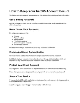 How to Keep Your bet365 Account Secure
Verification is only one part of account security. You should also protect your login information.
Use a Strong Password
Choose a password that is difficult to guess and avoid reusing the same password across
different websites.
Never Share Your Password
Do not give your password to:
● Friends
● Account sellers
● Betting agents
● “Verification experts”
● Unknown support accounts
● Social-media contacts
bet365 states that login credentials must be kept secret and confidential.
Enable Additional Authentication
Where available, additional authentication can provide another layer of protection.
bet365's U.S. player-protection information describes Strong Authentication, which can
require a six-digit authentication code in addition to the usual login credentials.
Protect Your Email Account
Your registered email account can be important for account communications and security.
Use a strong password and appropriate security controls for your email account as well.
Secure Your Device
If you use the bet365 mobile application, protect your phone with a secure device passcode or
supported biometric authentication.
Avoid leaving your account logged in on shared or public devices.
 