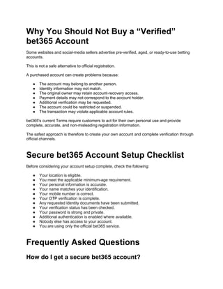 Why You Should Not Buy a “Verified”
bet365 Account
Some websites and social-media sellers advertise pre-verified, aged, or ready-to-use betting
accounts.
This is not a safe alternative to official registration.
A purchased account can create problems because:
● The account may belong to another person.
● Identity information may not match.
● The original owner may retain account-recovery access.
● Payment details may not correspond to the account holder.
● Additional verification may be requested.
● The account could be restricted or suspended.
● The transaction may violate applicable account rules.
bet365's current Terms require customers to act for their own personal use and provide
complete, accurate, and non-misleading registration information.
The safest approach is therefore to create your own account and complete verification through
official channels.
Secure bet365 Account Setup Checklist
Before considering your account setup complete, check the following:
● Your location is eligible.
● You meet the applicable minimum-age requirement.
● Your personal information is accurate.
● Your name matches your identification.
● Your mobile number is correct.
● Your OTP verification is complete.
● Any requested identity documents have been submitted.
● Your verification status has been checked.
● Your password is strong and private.
● Additional authentication is enabled where available.
● Nobody else has access to your account.
● You are using only the official bet365 service.
Frequently Asked Questions
How do I get a secure bet365 account?
 