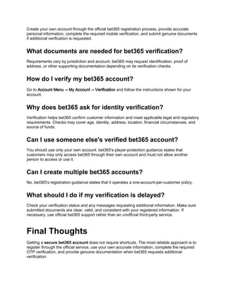 Create your own account through the official bet365 registration process, provide accurate
personal information, complete the required mobile verification, and submit genuine documents
if additional verification is requested.
What documents are needed for bet365 verification?
Requirements vary by jurisdiction and account. bet365 may request identification, proof of
address, or other supporting documentation depending on its verification checks.
How do I verify my bet365 account?
Go to Account Menu → My Account → Verification and follow the instructions shown for your
account.
Why does bet365 ask for identity verification?
Verification helps bet365 confirm customer information and meet applicable legal and regulatory
requirements. Checks may cover age, identity, address, location, financial circumstances, and
source of funds.
Can I use someone else's verified bet365 account?
You should use only your own account. bet365's player-protection guidance states that
customers may only access bet365 through their own account and must not allow another
person to access or use it.
Can I create multiple bet365 accounts?
No. bet365's registration guidance states that it operates a one-account-per-customer policy.
What should I do if my verification is delayed?
Check your verification status and any messages requesting additional information. Make sure
submitted documents are clear, valid, and consistent with your registered information. If
necessary, use official bet365 support rather than an unofficial third-party service.
Final Thoughts
Getting a secure bet365 account does not require shortcuts. The most reliable approach is to
register through the official service, use your own accurate information, complete the required
OTP verification, and provide genuine documentation when bet365 requests additional
verification.
 